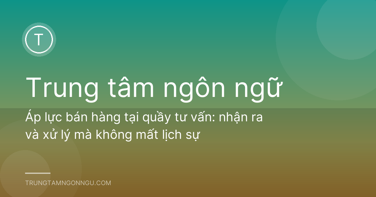 Áp lực bán hàng tại quầy tư vấn: nhận ra và xử lý mà không mất lịch sự