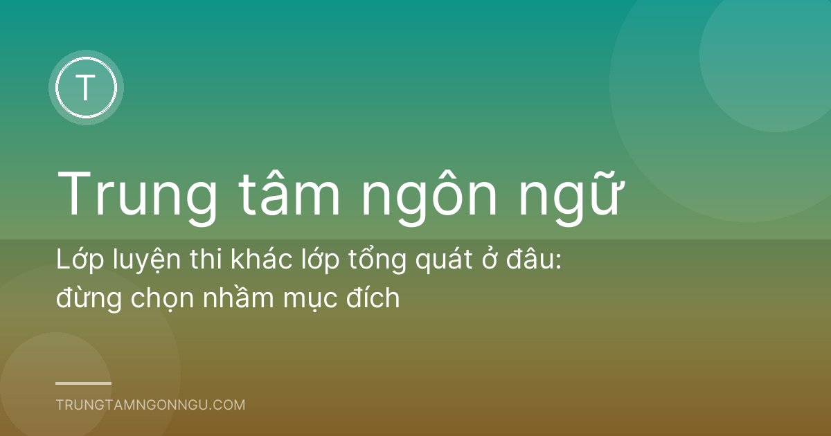 Lớp luyện thi khác lớp tổng quát ở đâu: đừng chọn nhầm mục đích